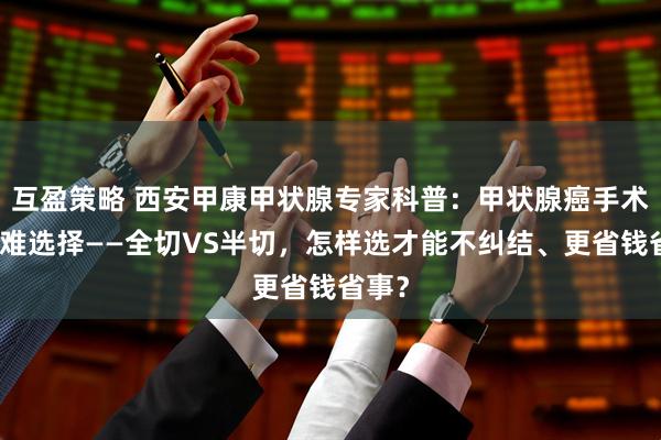 互盈策略 西安甲康甲状腺专家科普：甲状腺癌手术的艰难选择——全切VS半切，怎样选才能不纠结、更省钱省事？