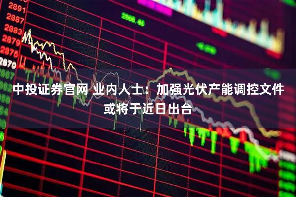 中投证券官网 业内人士：加强光伏产能调控文件或将于近日出台