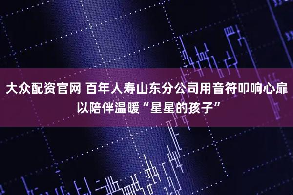 大众配资官网 百年人寿山东分公司用音符叩响心扉 以陪伴温暖“星星的孩子”