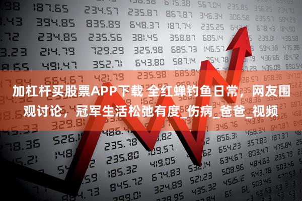 加杠杆买股票APP下载 全红蝉钓鱼日常，网友围观讨论，冠军生活松弛有度_伤病_爸爸_视频