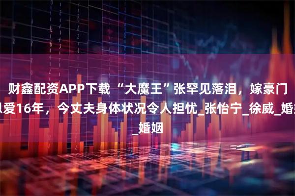 财鑫配资APP下载 “大魔王”张罕见落泪，嫁豪门恩爱16年，今丈夫身体状况令人担忧_张怡宁_徐威_婚姻