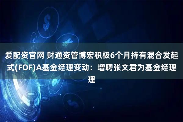 爱配资官网 财通资管博宏积极6个月持有混合发起式(FOF)A基金经理变动：增聘张文君为基金经理