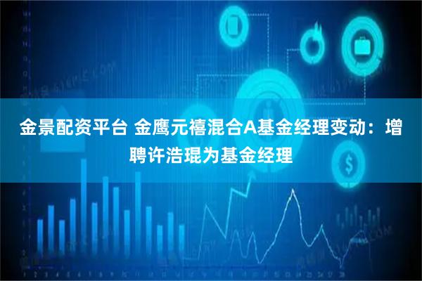 金景配资平台 金鹰元禧混合A基金经理变动：增聘许浩琨为基金经理