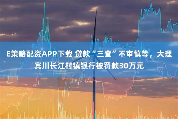 E策略配资APP下载 贷款“三查”不审慎等，大理宾川长江村镇银行被罚款30万元