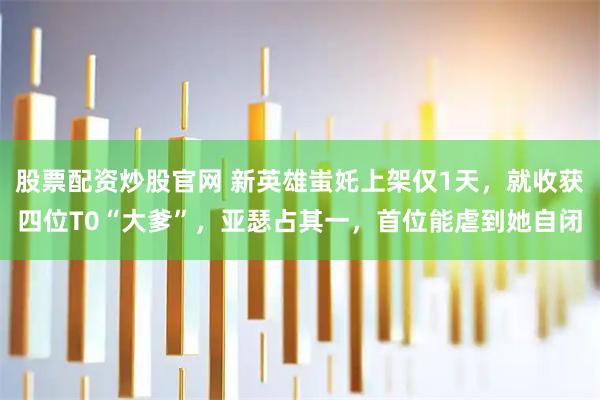 股票配资炒股官网 新英雄蚩奼上架仅1天，就收获四位T0“大爹”，亚瑟占其一，首位能虐到她自闭