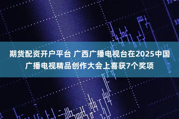 期货配资开户平台 广西广播电视台在2025中国广播电视精品创作大会上喜获7个奖项