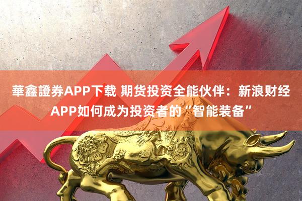 華鑫證券APP下载 期货投资全能伙伴：新浪财经APP如何成为投资者的“智能装备”