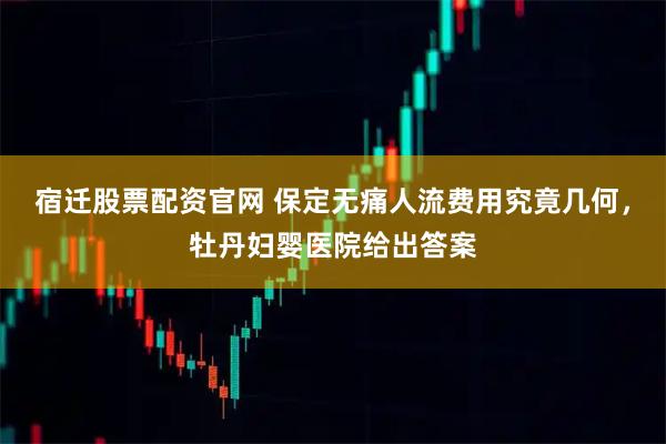 宿迁股票配资官网 保定无痛人流费用究竟几何，牡丹妇婴医院给出答案