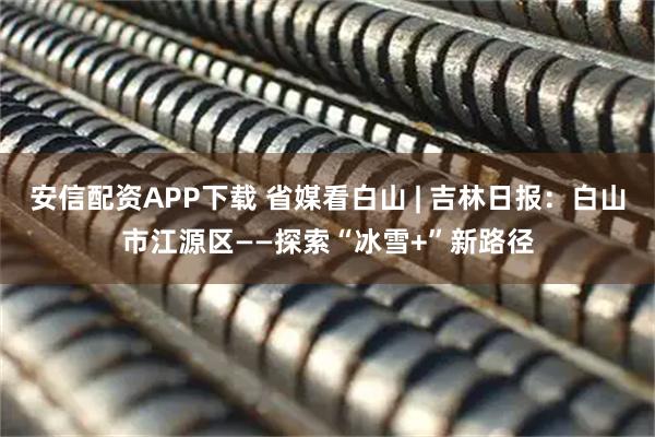 安信配资APP下载 省媒看白山 | 吉林日报：白山市江源区——探索“冰雪+”新路径