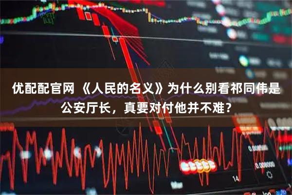 优配配官网 《人民的名义》为什么别看祁同伟是公安厅长，真要对付他并不难？