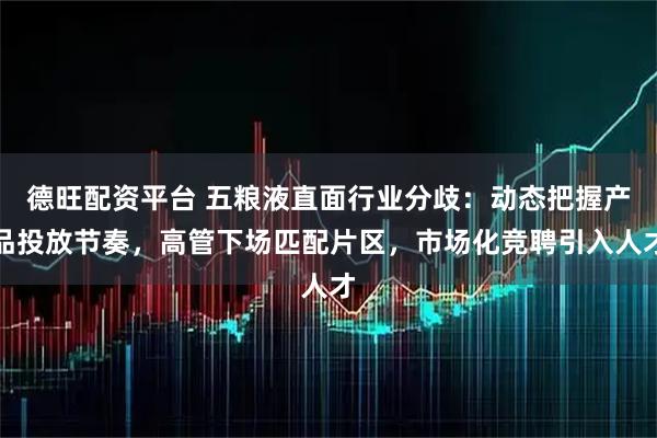 德旺配资平台 五粮液直面行业分歧：动态把握产品投放节奏，高管下场匹配片区，市场化竞聘引入人才