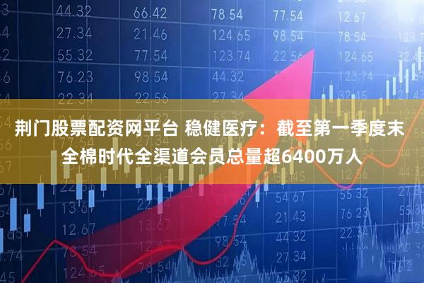 荆门股票配资网平台 稳健医疗：截至第一季度末 全棉时代全渠道会员总量超6400万人