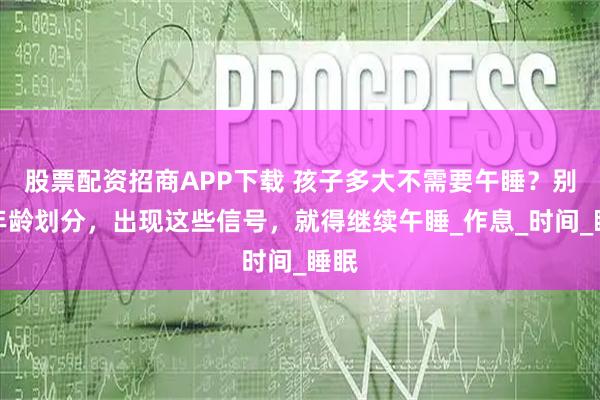 股票配资招商APP下载 孩子多大不需要午睡？别用年龄划分，出现这些信号，就得继续午睡_作息_时间_睡眠