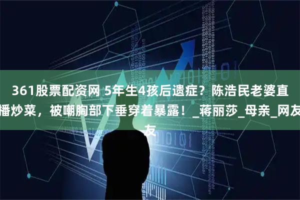 361股票配资网 5年生4孩后遗症？陈浩民老婆直播炒菜，被嘲胸部下垂穿着暴露！_蒋丽莎_母亲_网友