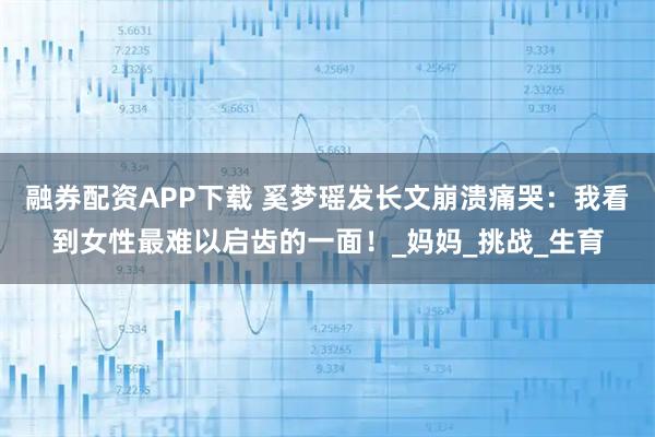 融券配资APP下载 奚梦瑶发长文崩溃痛哭：我看到女性最难以启齿的一面！_妈妈_挑战_生育