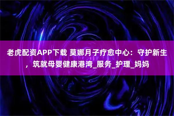 老虎配资APP下载 莫娜月子疗愈中心：守护新生，筑就母婴健康港湾_服务_护理_妈妈