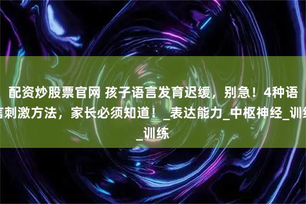 配资炒股票官网 孩子语言发育迟缓，别急！4种语言刺激方法，家长必须知道！_表达能力_中枢神经_训练