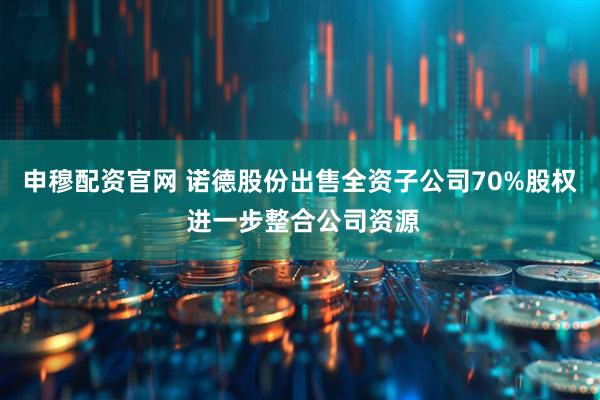 申穆配资官网 诺德股份出售全资子公司70%股权 进一步整合公司资源