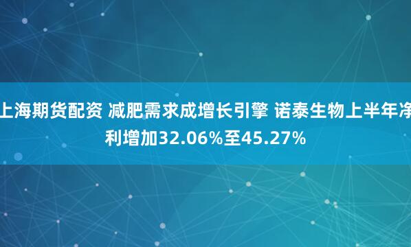 上海期货配资 减肥需求成增长引擎 诺泰生物上半年净利增加32.06%至45.27%