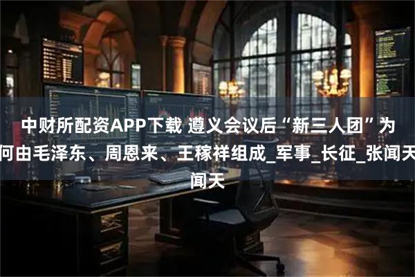 中财所配资APP下载 遵义会议后“新三人团”为何由毛泽东、周恩来、王稼祥组成_军事_长征_张闻天