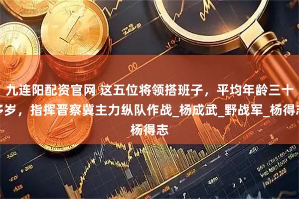 九连阳配资官网 这五位将领搭班子，平均年龄三十多岁，指挥晋察冀主力纵队作战_杨成武_野战军_杨得志