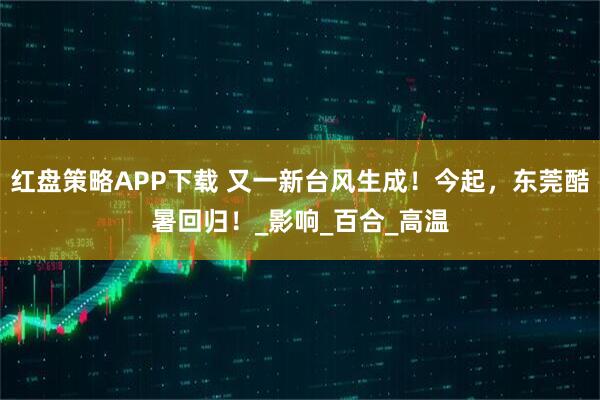 红盘策略APP下载 又一新台风生成！今起，东莞酷暑回归！_影响_百合_高温