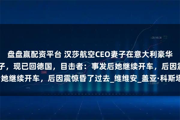 盘盘赢配资平台 汉莎航空CEO妻子在意大利豪华度假区撞死年仅24岁女子，现已回德国，目击者：事发后她继续开车，后因震惊昏了过去_维维安_盖亚·科斯塔_调查