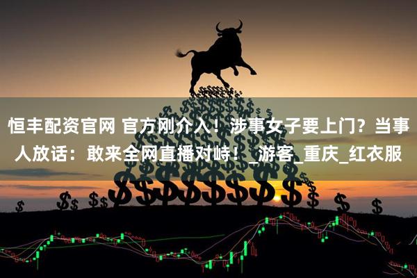 恒丰配资官网 官方刚介入！涉事女子要上门？当事人放话：敢来全网直播对峙！_游客_重庆_红衣服