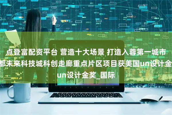 点登富配资平台 营造十大场景 打造入蓉第一城市界面 成都未来科技城科创走廊重点片区项目获美国un设计金奖_国际