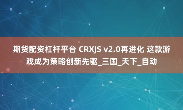 期货配资杠杆平台 CRXJS v2.0再进化 这款游戏成为策略创新先驱_三国_天下_自动
