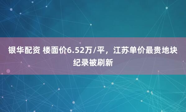 银华配资 楼面价6.52万/平，江苏单价最贵地块纪录被刷新
