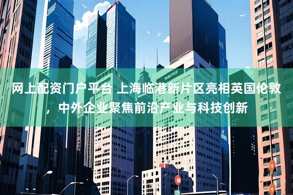 网上配资门户平台 上海临港新片区亮相英国伦敦，中外企业聚焦前沿产业与科技创新