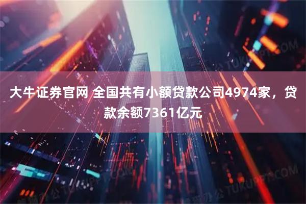 大牛证券官网 全国共有小额贷款公司4974家，贷款余额7361亿元