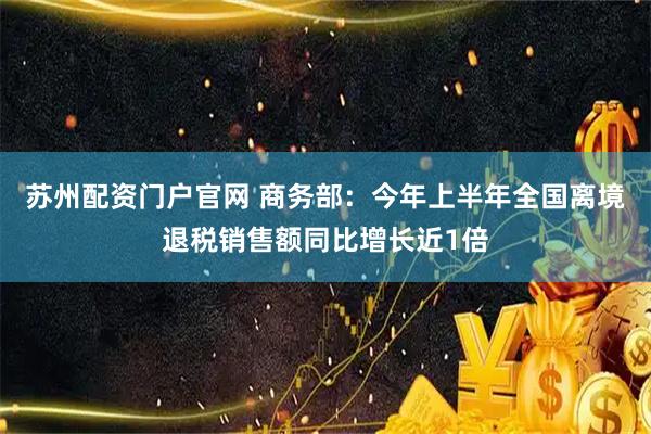 苏州配资门户官网 商务部：今年上半年全国离境退税销售额同比增长近1倍