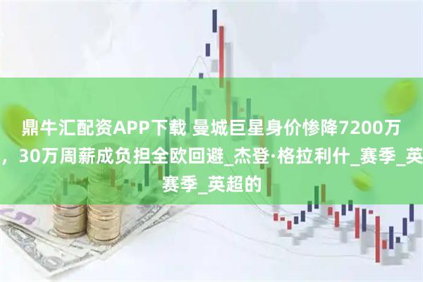 鼎牛汇配资APP下载 曼城巨星身价惨降7200万英镑，30万周薪成负担全欧回避_杰登·格拉利什_赛季_英超的
