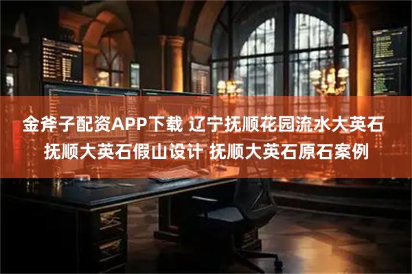金斧子配资APP下载 辽宁抚顺花园流水大英石 抚顺大英石假山设计 抚顺大英石原石案例