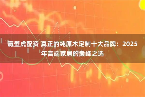 赢壁虎配资 真正的纯原木定制十大品牌：2025年高端家居的巅峰之选