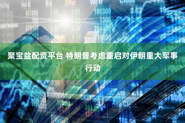 聚宝盆配资平台 特朗普考虑重启对伊朗重大军事行动